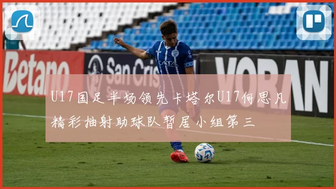 U17国足半场领先卡塔尔U17何思凡精彩抽射助球队暂居小组第三