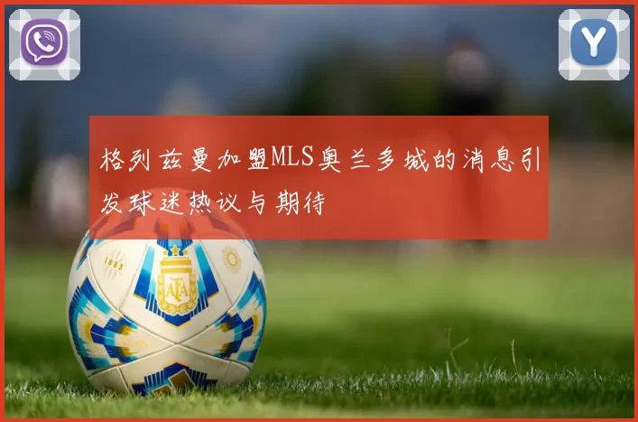 格列兹曼加盟MLS奥兰多城的消息引发球迷热议与期待