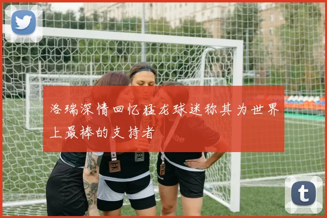 洛瑞深情回忆猛龙球迷称其为世界上最棒的支持者