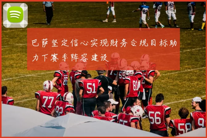 巴萨坚定信心实现财务合规目标助力下赛季阵容建设