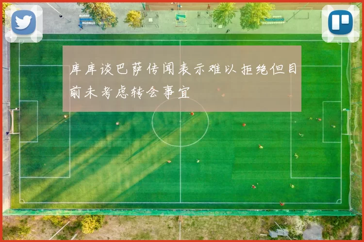 库库谈巴萨传闻表示难以拒绝但目前未考虑转会事宜