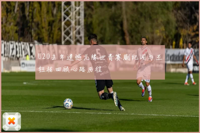 U20去年遗憾无缘世青赛蒯纪闻与王钰栋回顾心路历程
