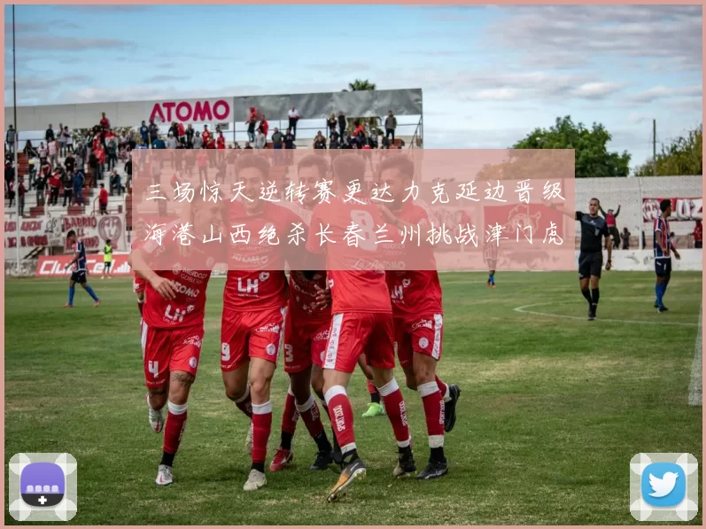 三场惊天逆转赛更达力克延边晋级海港山西绝杀长春兰州挑战津门虎