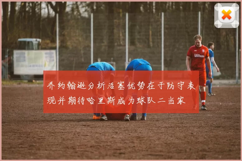 乔约翰逊分析活塞优势在于防守表现并期待哈里斯成为球队二当家