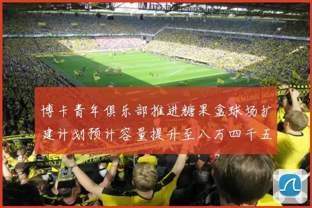 博卡青年俱乐部推进糖果盒球场扩建计划预计容量提升至八万四千五百人