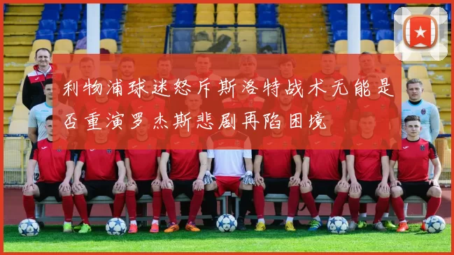 利物浦球迷怒斥斯洛特战术无能是否重演罗杰斯悲剧再陷困境