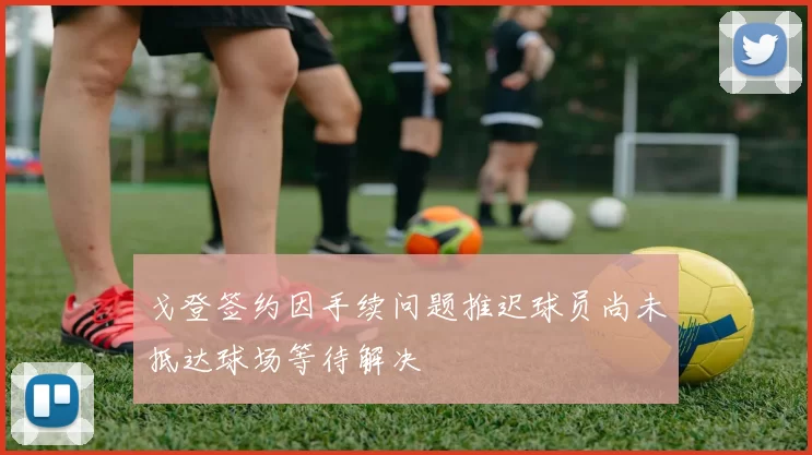 戈登签约因手续问题推迟球员尚未抵达球场等待解决