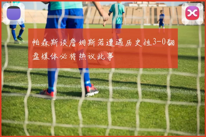 帕森斯谈詹姆斯若遭遇历史性3-0翻盘媒体必将热议此事