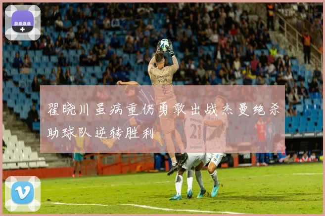 翟晓川虽病重仍勇敢出战杰曼绝杀助球队逆转胜利
