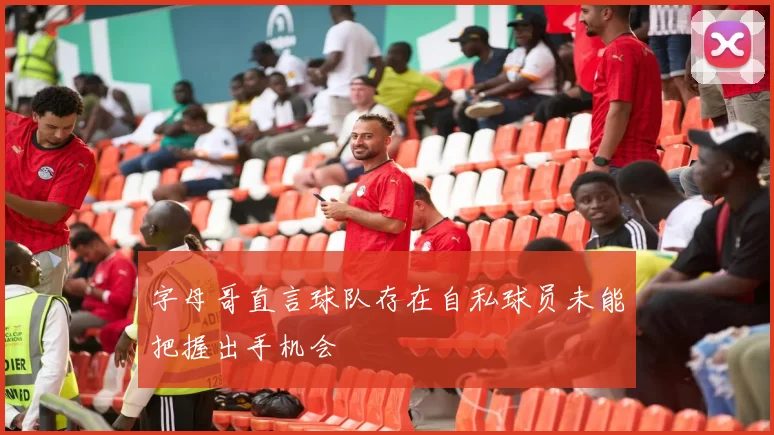 字母哥直言球队存在自私球员未能把握出手机会